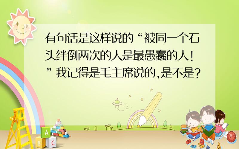 有句话是这样说的“被同一个石头绊倒两次的人是最愚蠢的人!”我记得是毛主席说的,是不是?