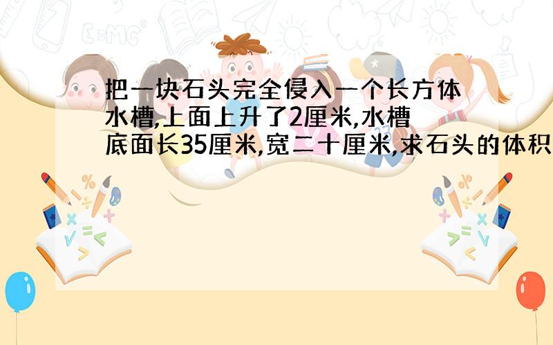 把一块石头完全侵入一个长方体水槽,上面上升了2厘米,水槽底面长35厘米,宽二十厘米,求石头的体积