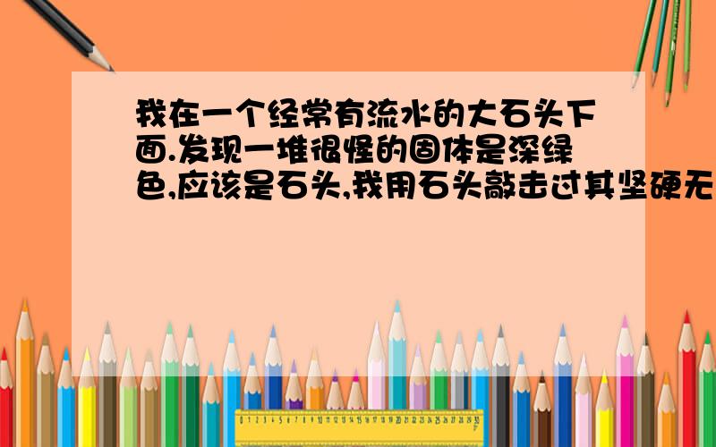 我在一个经常有流水的大石头下面.发现一堆很怪的固体是深绿色,应该是石头,我用石头敲击过其坚硬无比,