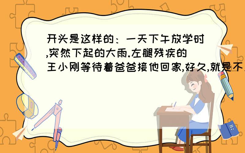 开头是这样的：一天下午放学时,突然下起的大雨.左腿残疾的王小刚等待着爸爸接他回家,好久,就是不见爸爸的身影.他心里很着急