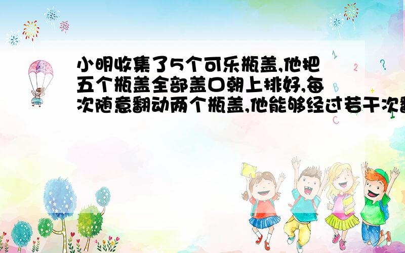 小明收集了5个可乐瓶盖,他把五个瓶盖全部盖口朝上排好,每次随意翻动两个瓶盖,他能够经过若干次翻动让所有瓶盖全部朝下?