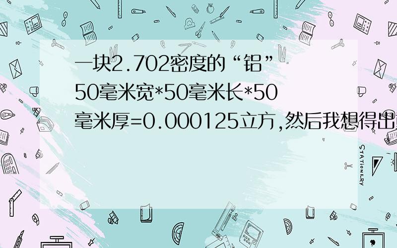 一块2.702密度的“铝” 50毫米宽*50毫米长*50毫米厚=0.000125立方,然后我想得出重量是多少斤或千克?