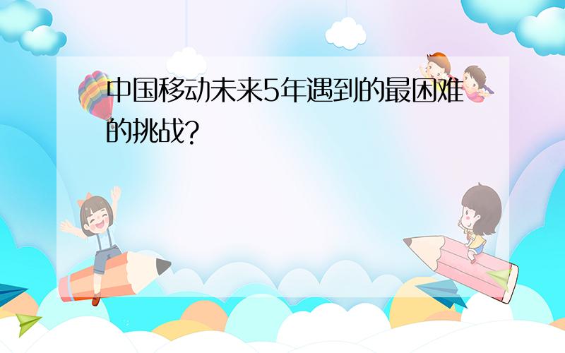 中国移动未来5年遇到的最困难的挑战?