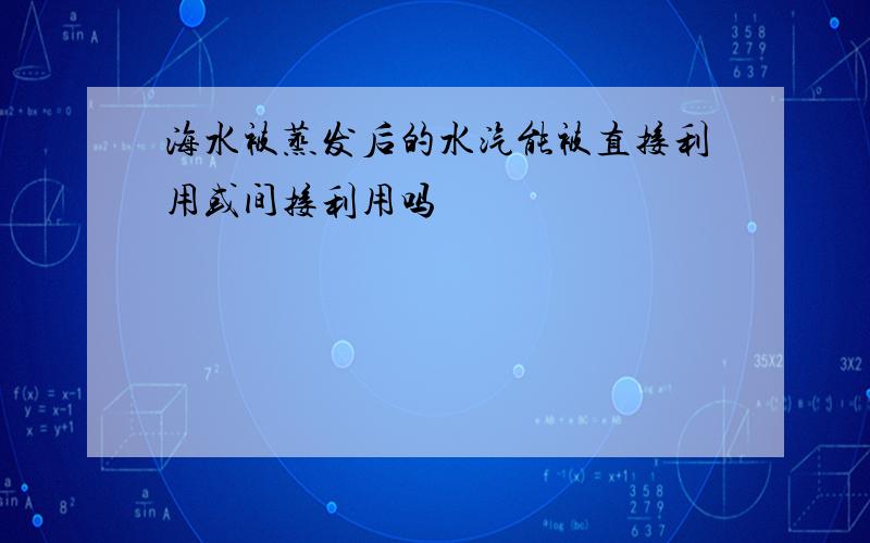 海水被蒸发后的水汽能被直接利用或间接利用吗