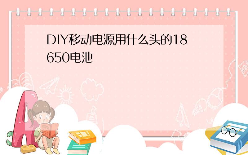 DIY移动电源用什么头的18650电池