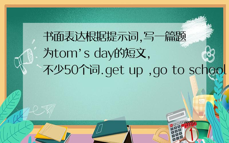 书面表达根据提示词,写一篇题为tom’s day的短文,不少50个词.get up ,go to school ,hav