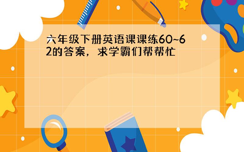 六年级下册英语课课练60~62的答案，求学霸们帮帮忙