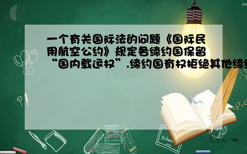 一个有关国际法的问题《国际民用航空公约》规定各缔约国保留“国内载运权”.缔约国有权拒绝其他缔约国的航空器在其领土内装载乘