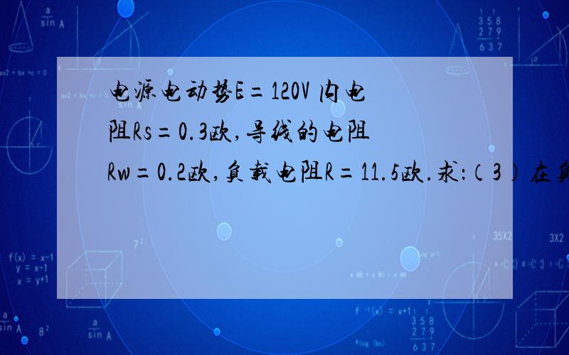 电源电动势E=120V 内电阻Rs=0.3欧,导线的电阻Rw=0.2欧,负载电阻R=11.5欧.求：（3）在负载端和电源