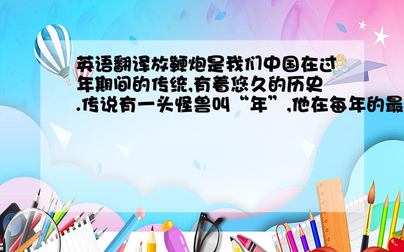 英语翻译放鞭炮是我们中国在过年期间的传统,有着悠久的历史.传说有一头怪兽叫“年”,他在每年的最后一天出来,见人就吃,人们