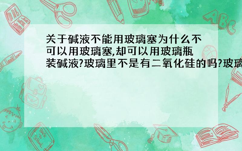 关于碱液不能用玻璃塞为什么不可以用玻璃塞,却可以用玻璃瓶装碱液?玻璃里不是有二氧化硅的吗?玻璃塞又不怎么碰到碱液,倒是用