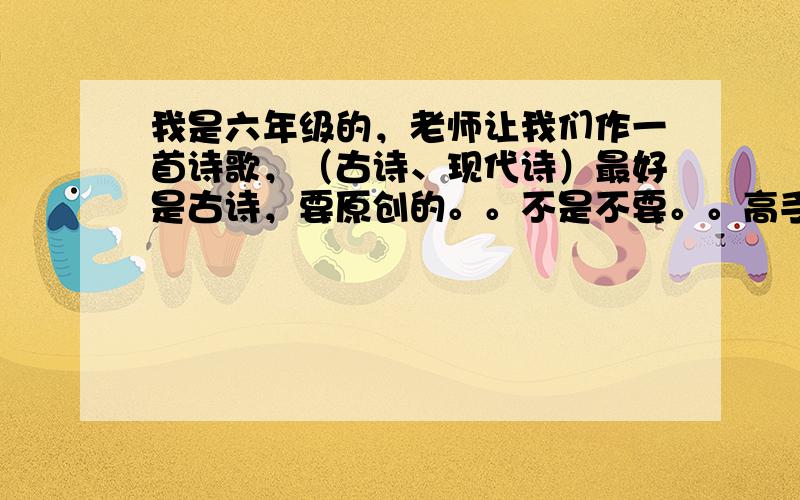 我是六年级的，老师让我们作一首诗歌，（古诗、现代诗）最好是古诗，要原创的。。不是不要。。高手快来。