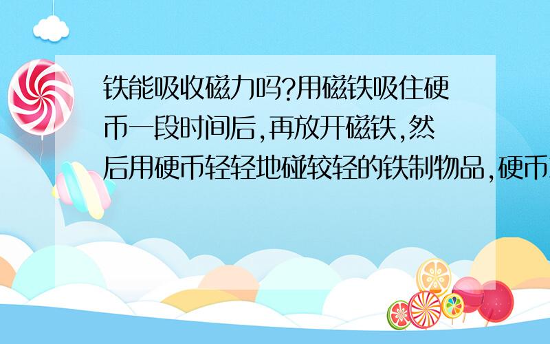 铁能吸收磁力吗?用磁铁吸住硬币一段时间后,再放开磁铁,然后用硬币轻轻地碰较轻的铁制物品,硬币就把铁制物品轻微地吸住了,这