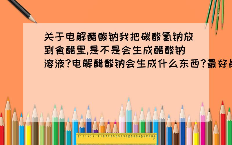 关于电解醋酸钠我把碳酸氢钠放到食醋里,是不是会生成醋酸钠溶液?电解醋酸钠会生成什么东西?最好能写下反应式,