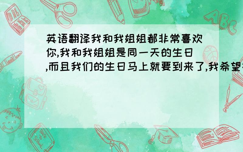 英语翻译我和我姐姐都非常喜欢你,我和我姐姐是同一天的生日,而且我们的生日马上就要到来了,我希望在我们的生日之前能获得一张