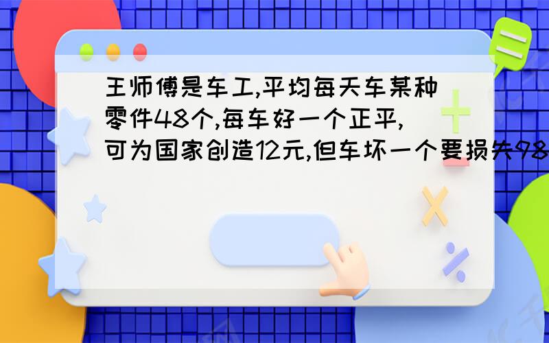 王师傅是车工,平均每天车某种零件48个,每车好一个正平,可为国家创造12元,但车坏一个要损失98元,某天,他为国家创造财