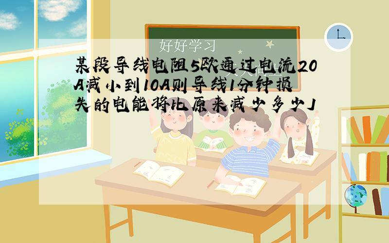 某段导线电阻5欧通过电流20A减小到10A则导线1分钟损失的电能将比原来减少多少J