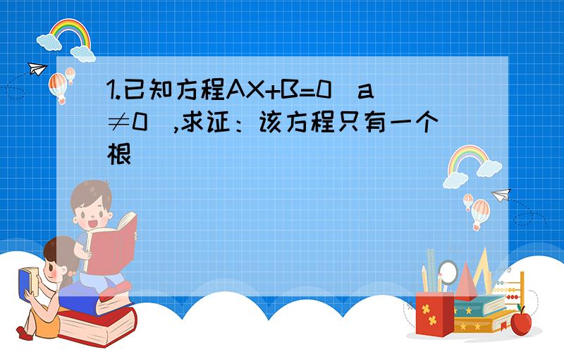 1.已知方程AX+B=0(a≠0),求证：该方程只有一个根