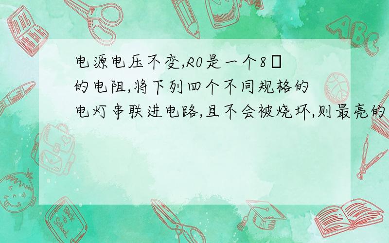 电源电压不变,R0是一个8Ω的电阻,将下列四个不同规格的电灯串联进电路,且不会被烧坏,则最亮的是