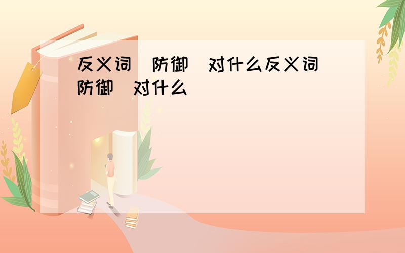 反义词(防御)对什么反义词(防御)对什么