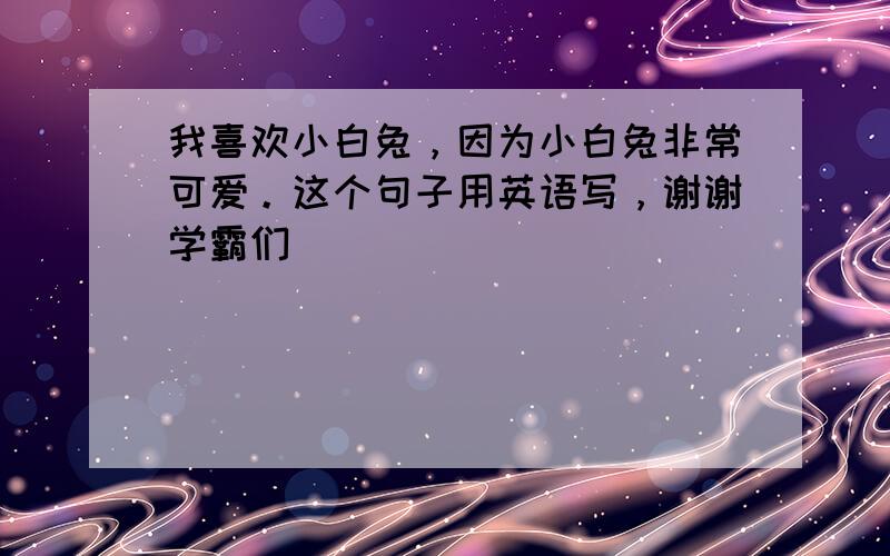 我喜欢小白兔，因为小白兔非常可爱。这个句子用英语写，谢谢学霸们