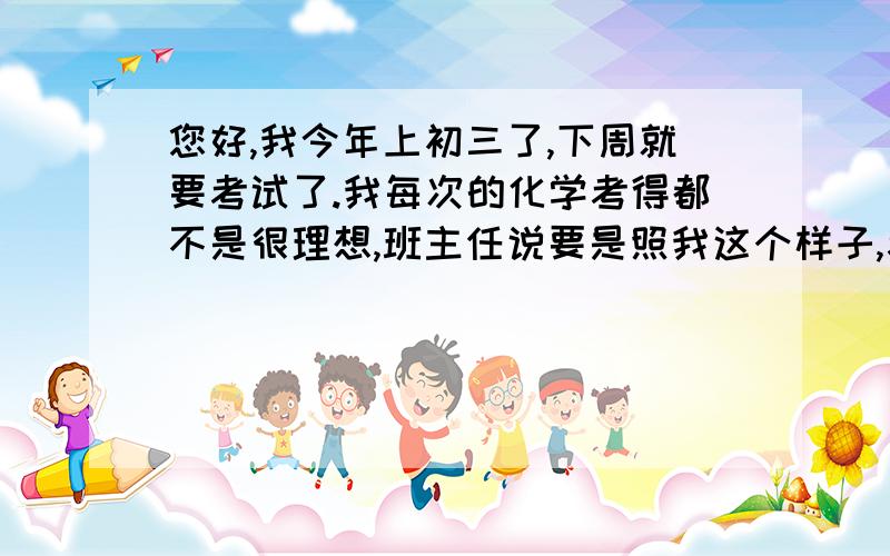 您好,我今年上初三了,下周就要考试了.我每次的化学考得都不是很理想,班主任说要是照我这个样子,考