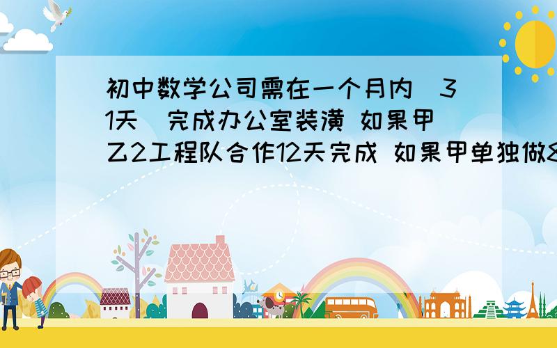 初中数学公司需在一个月内（31天）完成办公室装潢 如果甲乙2工程队合作12天完成 如果甲单独做8天 剩