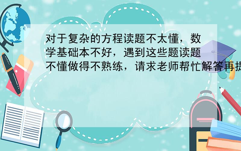 对于复杂的方程读题不太懂，数学基础本不好，遇到这些题读题不懂做得不熟练，请求老师帮忙解答再提供思路，谢谢老师