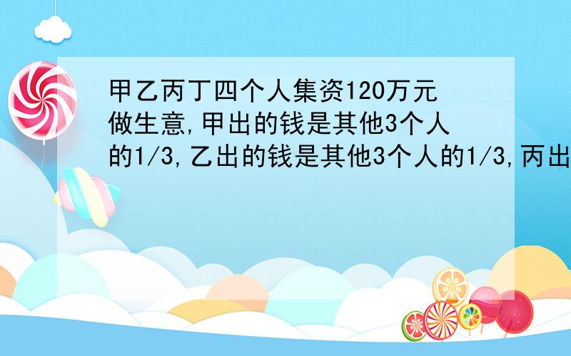 甲乙丙丁四个人集资120万元做生意,甲出的钱是其他3个人的1/3,乙出的钱是其他3个人的1/3,丙出的钱是其他3个人的1