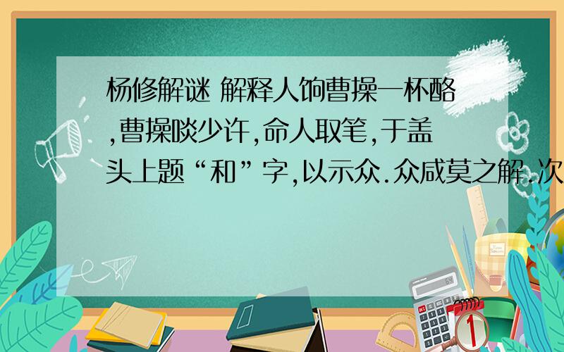 杨修解谜 解释人饷曹操一杯酪,曹操啖少许,命人取笔,于盖头上题“和”字,以示众.众咸莫之解.次至杨修,举杯便啖.杨曰：“