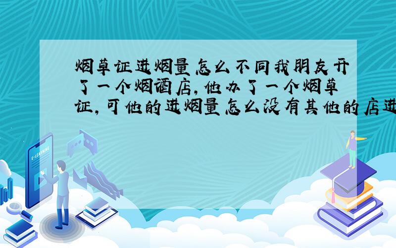 烟草证进烟量怎么不同我朋友开了一个烟酒店,他办了一个烟草证,可他的进烟量怎么没有其他的店进的多