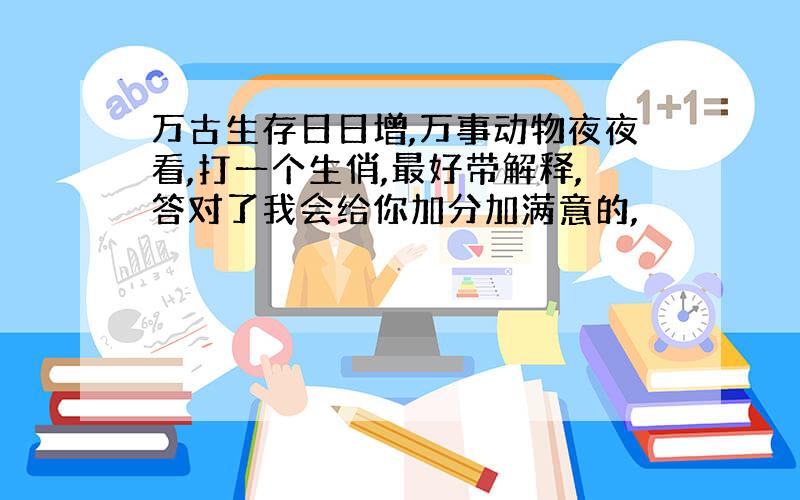 万古生存日日增,万事动物夜夜看,打一个生俏,最好带解释,答对了我会给你加分加满意的,