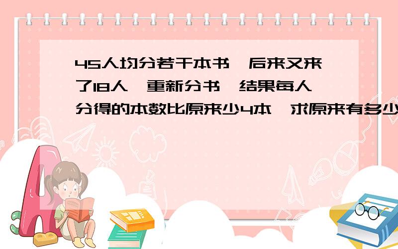 45人均分若干本书,后来又来了18人,重新分书,结果每人分得的本数比原来少4本,求原来有多少本书