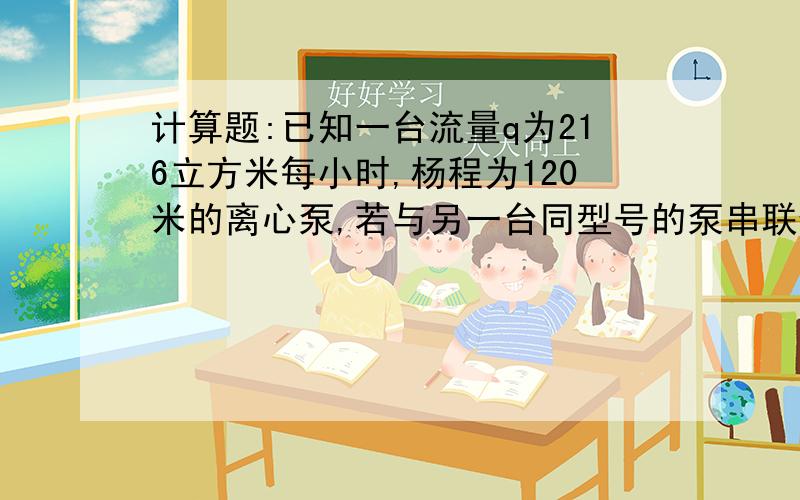 计算题:已知一台流量q为216立方米每小时,杨程为120米的离心泵,若与另一台同型号的泵串联使用,