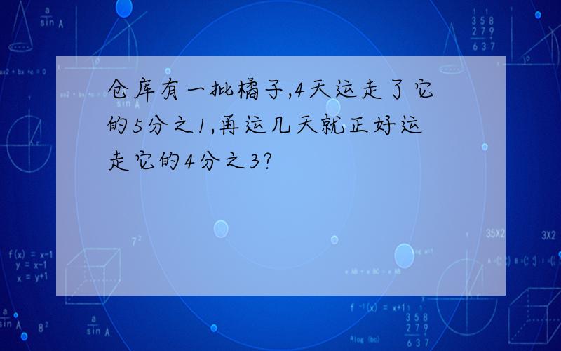 仓库有一批橘子,4天运走了它的5分之1,再运几天就正好运走它的4分之3?