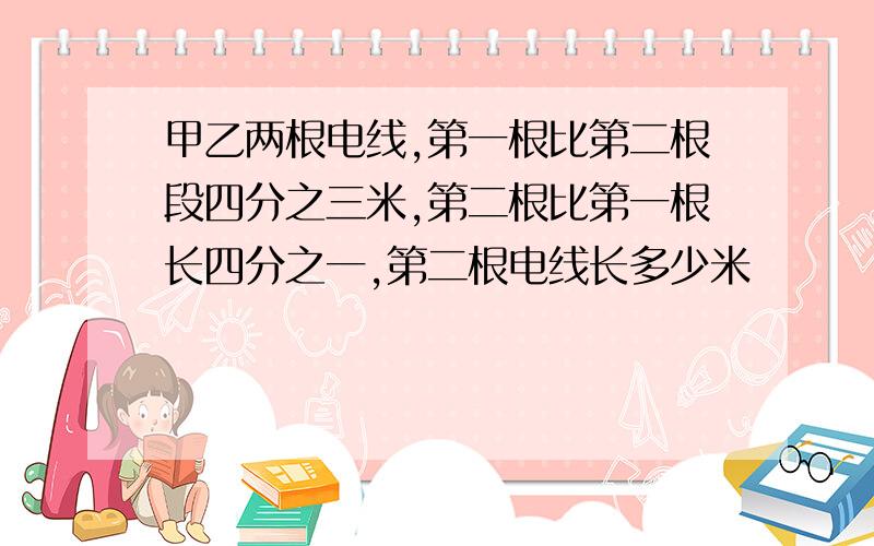 甲乙两根电线,第一根比第二根段四分之三米,第二根比第一根长四分之一,第二根电线长多少米