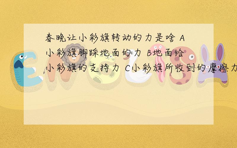 春晚让小彩旗转动的力是啥 A小彩旗脚踩地面的力 B地面给小彩旗的支持力 C小彩旗所收到的摩擦力 D炫迈