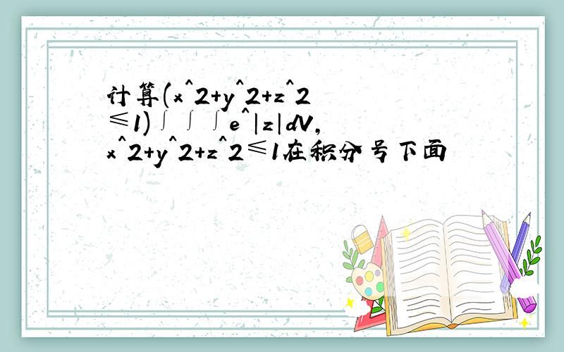 计算(x^2+y^2+z^2≤1)∫∫∫e^│z│dV,x^2+y^2+z^2≤1在积分号下面