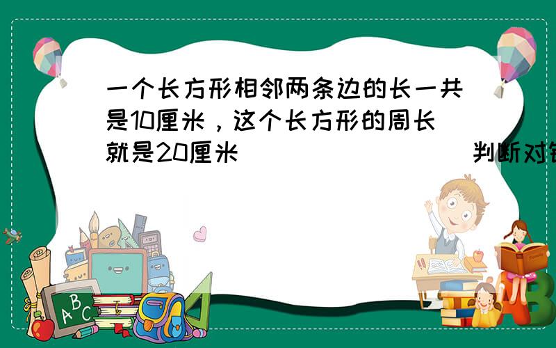 一个长方形相邻两条边的长一共是10厘米，这个长方形的周长就是20厘米．______．（判断对错）