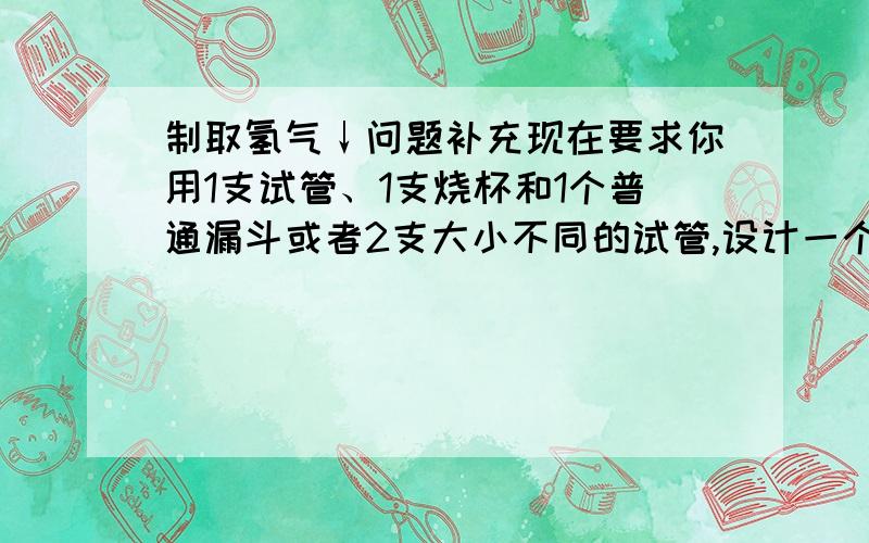 制取氢气↓问题补充现在要求你用1支试管、1支烧杯和1个普通漏斗或者2支大小不同的试管,设计一个制取并用排空气法收集氢气的