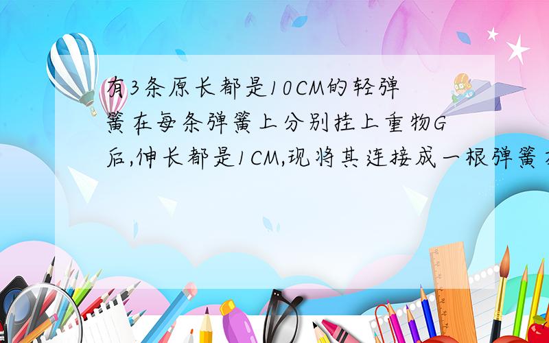 有3条原长都是10CM的轻弹簧在每条弹簧上分别挂上重物G后,伸长都是1CM,现将其连接成一根弹簧在在下面挂上同一重物G,