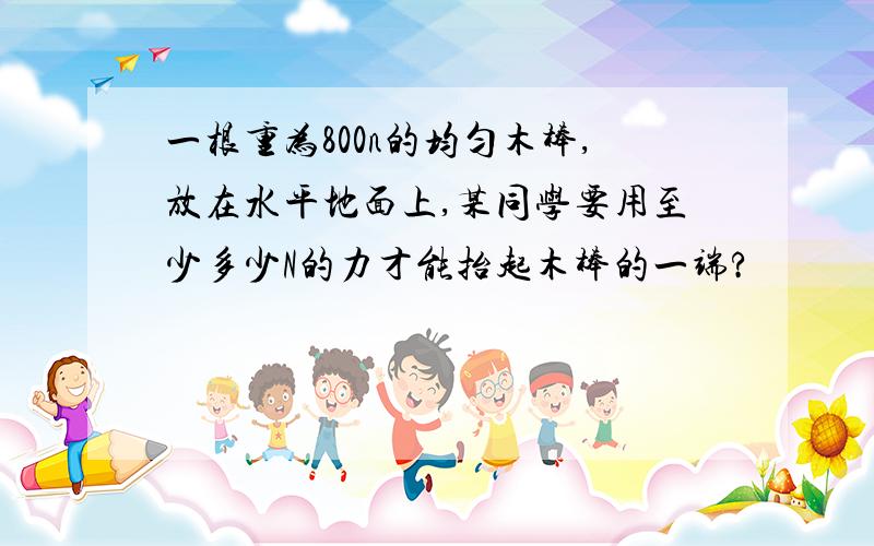 一根重为800n的均匀木棒,放在水平地面上,某同学要用至少多少N的力才能抬起木棒的一端?