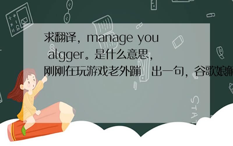 求翻译，manage you algger。是什么意思，刚刚在玩游戏老外蹦跶出一句，谷歌娘解决不掉