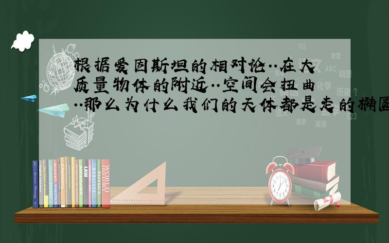 根据爱因斯坦的相对论..在大质量物体的附近..空间会扭曲..那么为什么我们的天体都是走的椭圆形轨道呢..