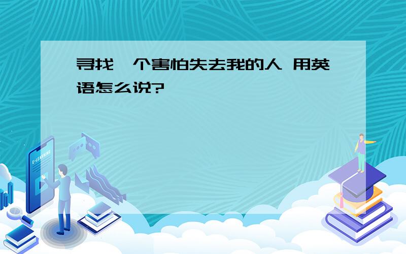 寻找一个害怕失去我的人 用英语怎么说?