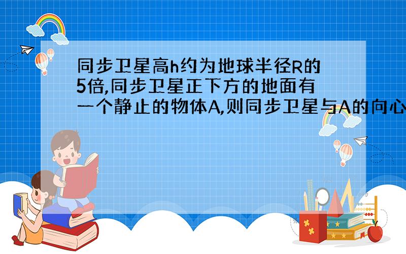 同步卫星高h约为地球半径R的5倍,同步卫星正下方的地面有一个静止的物体A,则同步卫星与A的向心加速度之比为?若给A适当的