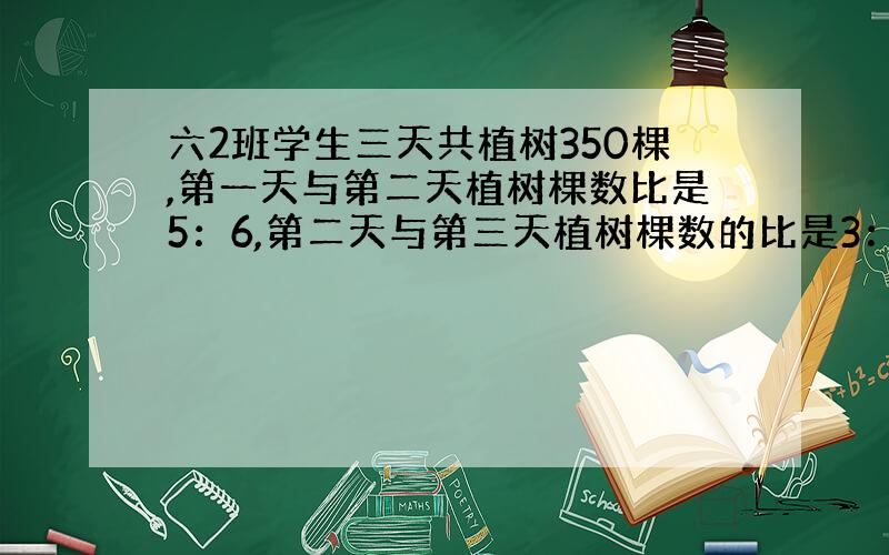 六2班学生三天共植树350棵,第一天与第二天植树棵数比是5：6,第二天与第三天植树棵数的比是3：2,第一、二、三天共植树