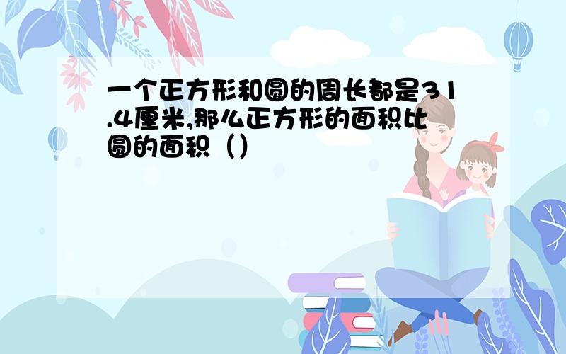 一个正方形和圆的周长都是31.4厘米,那么正方形的面积比圆的面积（）