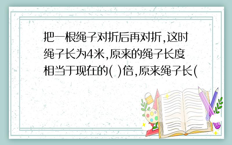 把一根绳子对折后再对折,这时绳子长为4米,原来的绳子长度相当于现在的( )倍,原来绳子长(