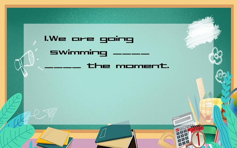 1.We are going swimming ________ the moment.